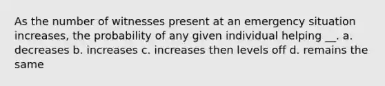 As the number of witnesses present at an emergency situation increases, the probability of any given individual helping __. a. decreases b. increases c. increases then levels off d. remains the same