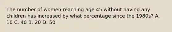 The number of women reaching age 45 without having any children has increased by what percentage since the 1980s? A. 10 C. 40 B. 20 D. 50