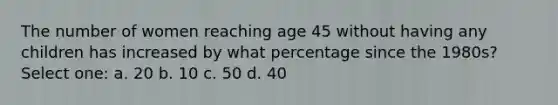 The number of women reaching age 45 without having any children has increased by what percentage since the 1980s? Select one: a. 20 b. 10 c. 50 d. 40