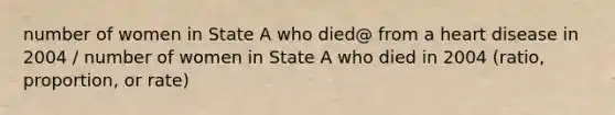 number of women in State A who died@ from a heart disease in 2004 / number of women in State A who died in 2004 (ratio, proportion, or rate)