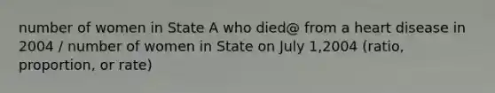 number of women in State A who died@ from a heart disease in 2004 / number of women in State on July 1,2004 (ratio, proportion, or rate)