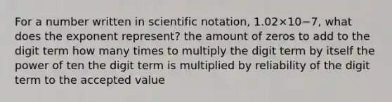 For a number written in scientific notation, 1.02×10−7, what does the exponent represent? the amount of zeros to add to the digit term how many times to multiply the digit term by itself the power of ten the digit term is multiplied by reliability of the digit term to the accepted value