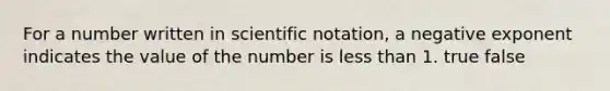 For a number written in scientific notation, a negative exponent indicates the value of the number is less than 1. true false