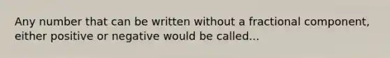 Any number that can be written without a fractional component, either positive or negative would be called...