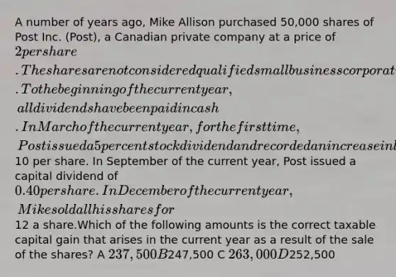 A number of years ago, Mike Allison purchased 50,000 shares of Post Inc. (Post), a Canadian private company at a price of 2 per share. The shares are not considered qualified small business corporation shares. To the beginning of the current year, all dividends have been paid in cash. In March of the current year, for the first time, Post issued a 5 percent stock dividend and recorded an increase in legal stated capital of10 per share. In September of the current year, Post issued a capital dividend of 0.40 per share. In December of the current year, Mike sold all his shares for12 a share.Which of the following amounts is the correct taxable capital gain that arises in the current year as a result of the sale of the shares? A 237,500 B247,500 C 263,000 D252,500