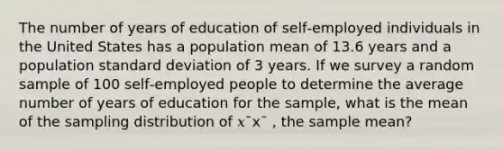 The number of years of education of self‑employed individuals in the United States has a population mean of 13.6 years and a population standard deviation of 3 years. If we survey a random sample of 100 self‑employed people to determine the average number of years of education for the sample, what is the mean of the sampling distribution of 𝑥¯x¯ , the sample mean?