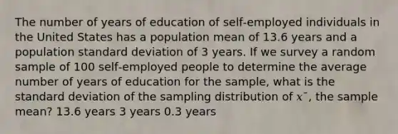 The number of years of education of self‑employed individuals in the United States has a population mean of 13.6 years and a population <a href='https://www.questionai.com/knowledge/kqGUr1Cldy-standard-deviation' class='anchor-knowledge'>standard deviation</a> of 3 years. If we survey a random sample of 100 self‑employed people to determine the average number of years of education for the sample, what is the standard deviation of the sampling distribution of 𝑥¯, the sample mean? 13.6 years 3 years 0.3 years