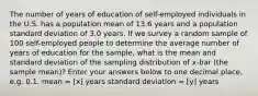 The number of years of education of self-employed individuals in the U.S. has a population mean of 13.6 years and a population standard deviation of 3.0 years. If we survey a random sample of 100 self-employed people to determine the average number of years of education for the sample, what is the mean and standard deviation of the sampling distribution of x-bar (the sample mean)? Enter your answers below to one decimal place, e.g. 0.1. mean = [x] years standard deviation = [y] years