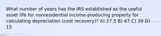 What number of years has the IRS established as the useful asset life for nonresidential income-producing property for calculating depreciation (cost recovery)? A) 27.5 B) 47 C) 39 D) 15