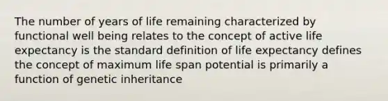 The number of years of life remaining characterized by functional well being relates to the concept of active life expectancy is the standard definition of life expectancy defines the concept of maximum life span potential is primarily a function of genetic inheritance