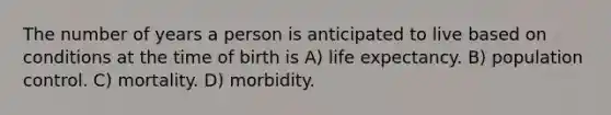 The number of years a person is anticipated to live based on conditions at the time of birth is A) life expectancy. B) population control. C) mortality. D) morbidity.