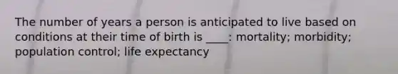 The number of years a person is anticipated to live based on conditions at their time of birth is ____: mortality; morbidity; population control; life expectancy