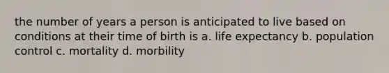 the number of years a person is anticipated to live based on conditions at their time of birth is a. life expectancy b. population control c. mortality d. morbility