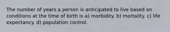 The number of years a person is anticipated to live based on conditions at the time of birth is a) morbidity. b) mortality. c) life expectancy. d) population control.