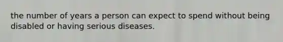 the number of years a person can expect to spend without being disabled or having serious diseases.