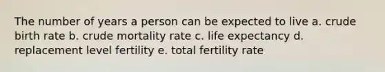 The number of years a person can be expected to live a. crude birth rate b. crude mortality rate c. life expectancy d. replacement level fertility e. total fertility rate