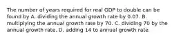 The number of years required for real GDP to double can be found by A. dividing the annual growth rate by 0.07. B. multiplying the annual growth rate by 70. C. dividing 70 by the annual growth rate. D. adding 14 to annual growth rate.