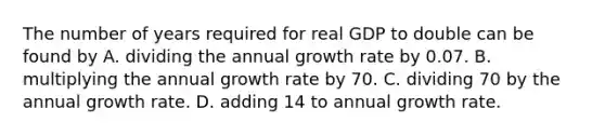 The number of years required for real GDP to double can be found by A. dividing the annual growth rate by 0.07. B. multiplying the annual growth rate by 70. C. dividing 70 by the annual growth rate. D. adding 14 to annual growth rate.