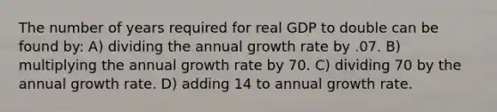 The number of years required for real GDP to double can be found by: A) dividing the annual growth rate by .07. B) multiplying the annual growth rate by 70. C) dividing 70 by the annual growth rate. D) adding 14 to annual growth rate.