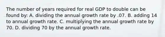 The number of years required for real GDP to double can be found by: A. dividing the annual growth rate by .07. B. adding 14 to annual growth rate. C. multiplying the annual growth rate by 70. D. dividing 70 by the annual growth rate.