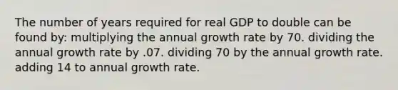 The number of years required for real GDP to double can be found by: multiplying the annual growth rate by 70. dividing the annual growth rate by .07. dividing 70 by the annual growth rate. adding 14 to annual growth rate.