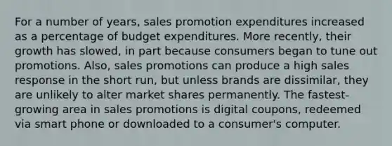 For a number of years, sales promotion expenditures increased as a percentage of budget expenditures. More recently, their growth has slowed, in part because consumers began to tune out promotions. Also, sales promotions can produce a high sales response in the short run, but unless brands are dissimilar, they are unlikely to alter market shares permanently. The fastest-growing area in sales promotions is digital coupons, redeemed via smart phone or downloaded to a consumer's computer.