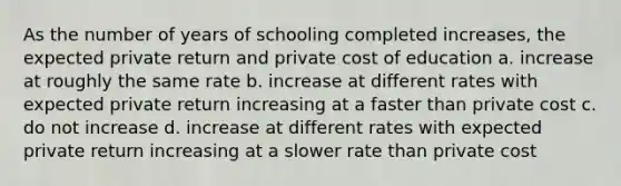 As the number of years of schooling completed increases, the expected private return and private cost of education a. increase at roughly the same rate b. increase at different rates with expected private return increasing at a faster than private cost c. do not increase d. increase at different rates with expected private return increasing at a slower rate than private cost