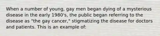 When a number of young, gay men began dying of a mysterious disease in the early 1980's, the public began referring to the disease as "the gay cancer," stigmatizing the disease for doctors and patients. This is an example of: