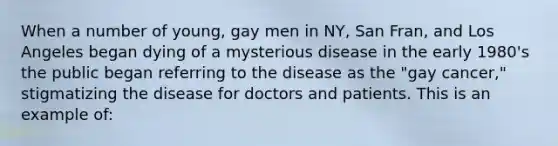 When a number of young, gay men in NY, San Fran, and Los Angeles began dying of a mysterious disease in the early 1980's the public began referring to the disease as the "gay cancer," stigmatizing the disease for doctors and patients. This is an example of: