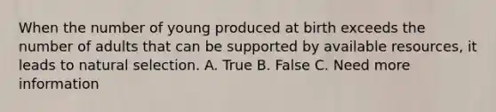 When the number of young produced at birth exceeds the number of adults that can be supported by available resources, it leads to natural selection. A. True B. False C. Need more information