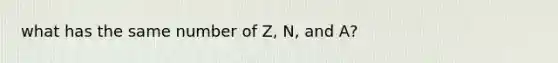 what has the same number of Z, N, and A?