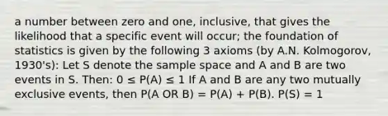 a number between zero and one, inclusive, that gives the likelihood that a specific event will occur; the foundation of statistics is given by the following 3 axioms (by A.N. Kolmogorov, 1930's): Let S denote the <a href='https://www.questionai.com/knowledge/k4oB79IcE3-sample-space' class='anchor-knowledge'>sample space</a> and A and B are two events in S. Then: 0 ≤ P(A) ≤ 1 If A and B are any two <a href='https://www.questionai.com/knowledge/ksIxF6M5Rk-mutually-exclusive-events' class='anchor-knowledge'>mutually exclusive events</a>, then P(A OR B) = P(A) + P(B). P(S) = 1