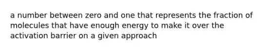 a number between zero and one that represents the fraction of molecules that have enough energy to make it over the activation barrier on a given approach