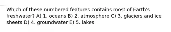 Which of these numbered features contains most of Earth's freshwater? A) 1. oceans B) 2. atmosphere C) 3. glaciers and ice sheets D) 4. groundwater E) 5. lakes