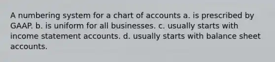 A numbering system for a chart of accounts a. is prescribed by GAAP. b. is uniform for all businesses. c. usually starts with income statement accounts. d. usually starts with balance sheet accounts.