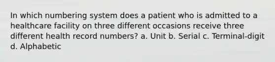 In which numbering system does a patient who is admitted to a healthcare facility on three different occasions receive three different health record numbers? a. Unit b. Serial c. Terminal-digit d. Alphabetic