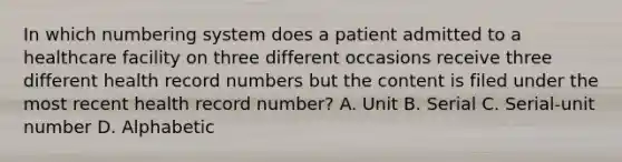 In which numbering system does a patient admitted to a healthcare facility on three different occasions receive three different health record numbers but the content is filed under the most recent health record number? A. Unit B. Serial C. Serial-unit number D. Alphabetic