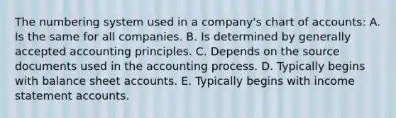 The numbering system used in a company's chart of accounts: A. Is the same for all companies. B. Is determined by generally accepted accounting principles. C. Depends on the source documents used in the accounting process. D. Typically begins with balance sheet accounts. E. Typically begins with income statement accounts.