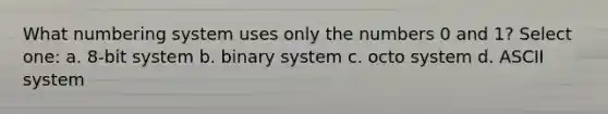 What numbering system uses only the numbers 0 and 1? Select one: a. 8-bit system b. binary system c. octo system d. ASCII system