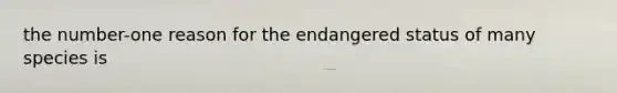 the number-one reason for the endangered status of many species is