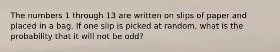 The numbers 1 through 13 are written on slips of paper and placed in a bag. If one slip is picked at random, what is the probability that it will not be odd?