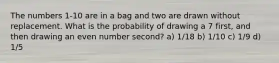 The numbers 1-10 are in a bag and two are drawn without replacement. What is the probability of drawing a 7 first, and then drawing an even number second? a) 1/18 b) 1/10 c) 1/9 d) 1/5