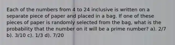 Each of the numbers from 4 to 24 inclusive is written on a separate piece of paper and placed in a bag. If one of these pieces of paper is randomly selected from the bag, what is the probability that the number on it will be a prime number? a). 2/7 b). 3/10 c). 1/3 d). 7/20