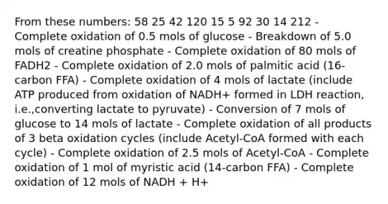 From these numbers: 58 25 42 120 15 5 92 30 14 212 - Complete oxidation of 0.5 mols of glucose - Breakdown of 5.0 mols of creatine phosphate - Complete oxidation of 80 mols of FADH2 - Complete oxidation of 2.0 mols of palmitic acid (16-carbon FFA) - Complete oxidation of 4 mols of lactate (include ATP produced from oxidation of NADH+ formed in LDH reaction, i.e.,converting lactate to pyruvate) - Conversion of 7 mols of glucose to 14 mols of lactate - Complete oxidation of all products of 3 beta oxidation cycles (include Acetyl-CoA formed with each cycle) - Complete oxidation of 2.5 mols of Acetyl-CoA - Complete oxidation of 1 mol of myristic acid (14-carbon FFA) - Complete oxidation of 12 mols of NADH + H+