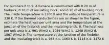 For numbers 8 to 9: A furnace is constructed with 0.20 m of firebrick, 0.10 m of insulating brick, and 0.20 m of building brick. The inside temperature is 1200 K and the outside temperature is 330 K. If the thermal conductivities are as shown in the figure, estimate the heat loss per unit area and the temperature at the junction of the firebrick and the insulating brick. 8. The heat loss per unit area is a. 961 W/m2 c. 1056 W/m2 b. 1248 W/m2 d. 1567 W/m2 9. The temperature at the junction of the firebrick and the insulating brick is a. 983 K c. 1063 K b. 1115 K d. 1472 K