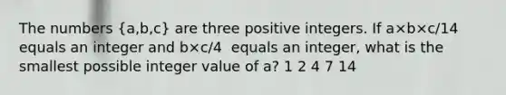 The numbers (a,b,c) are three positive integers. If a×b×c/14​ equals an integer and b×c/4 ​​​ equals an integer, what is the smallest possible integer value of a? 1 2 4 7 14