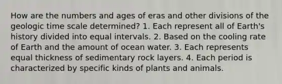 How are the numbers and ages of eras and other divisions of the geologic time scale determined? 1. Each represent all of Earth's history divided into equal intervals. 2. Based on the cooling rate of Earth and the amount of ocean water. 3. Each represents equal thickness of sedimentary rock layers. 4. Each period is characterized by specific kinds of plants and animals.