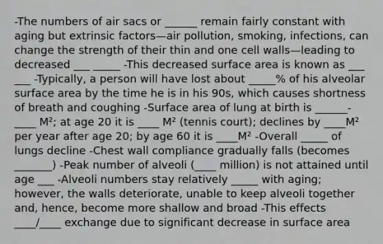 -The numbers of air sacs or ______ remain fairly constant with aging but extrinsic factors—air pollution, smoking, infections, can change the strength of their thin and one cell walls—leading to decreased ___ _____ -This decreased surface area is known as ___ ___ -Typically, a person will have lost about _____% of his alveolar surface area by the time he is in his 90s, which causes shortness of breath and coughing -Surface area of lung at birth is ______-____ M²; at age 20 it is ____ M² (tennis court); declines by ____M² per year after age 20; by age 60 it is ____M² -Overall _____ of lungs decline -Chest wall compliance gradually falls (becomes _______) -Peak number of alveoli (____ million) is not attained until age ___ -Alveoli numbers stay relatively _____ with aging; however, the walls deteriorate, unable to keep alveoli together and, hence, become more shallow and broad -This effects ____/____ exchange due to significant decrease in surface area