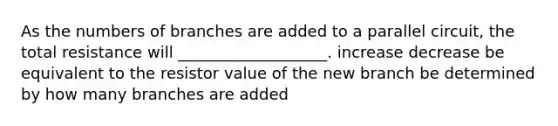 As the numbers of branches are added to a parallel circuit, the total resistance will ___________________. increase decrease be equivalent to the resistor value of the new branch be determined by how many branches are added