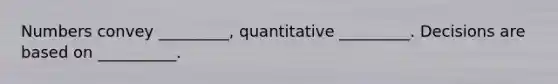 Numbers convey _________, quantitative _________. Decisions are based on __________.